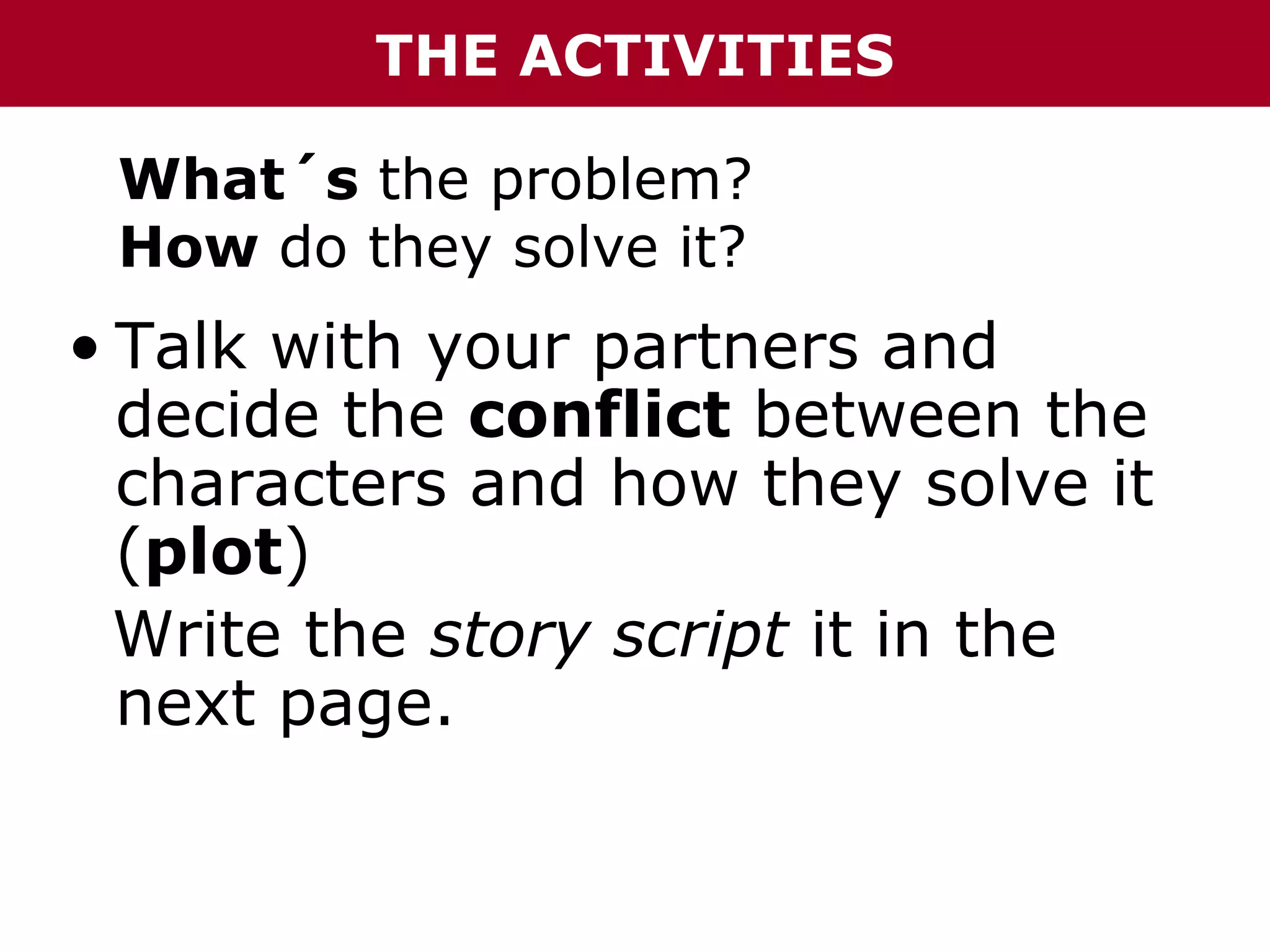 THE ACTIVITIES
What´s the problem?
How do they solve it?

• Talk with your partners and
decide the conflict between the
characters and how they solve it
(plot)
Write the story script it in the
next page.

 