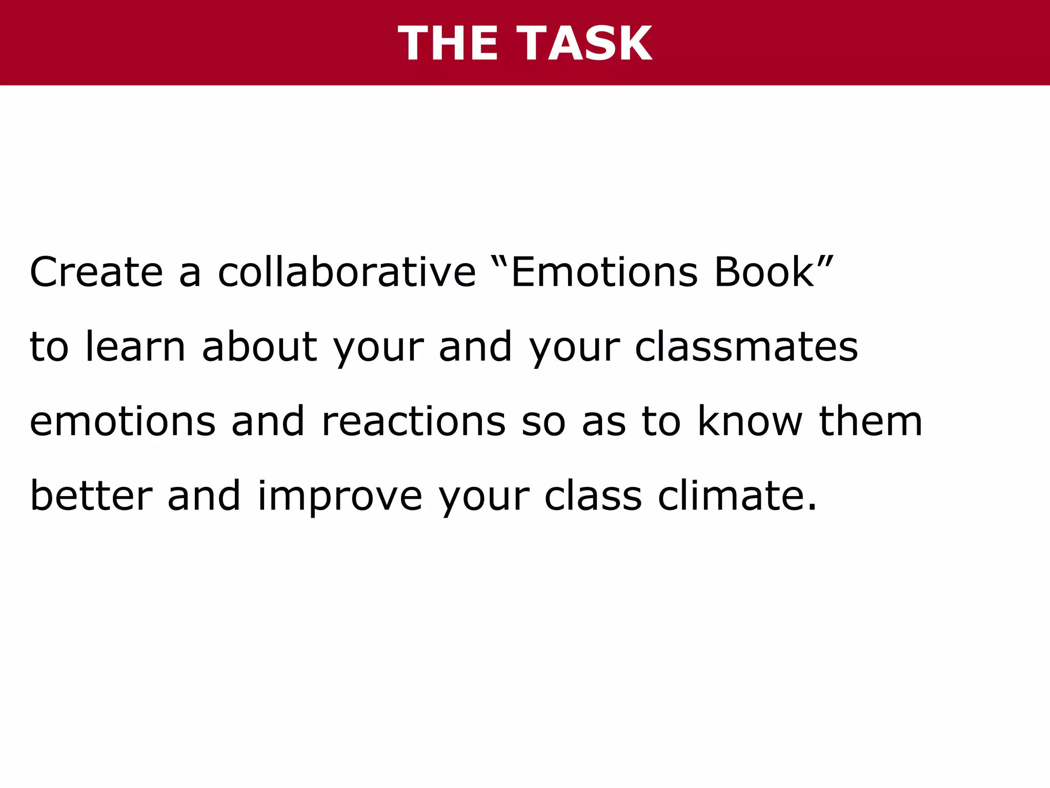 THE TASK

Create a collaborative “Emotions Book”
to learn about your and your classmates
emotions and reactions so as to know them
better and improve your class climate.

 