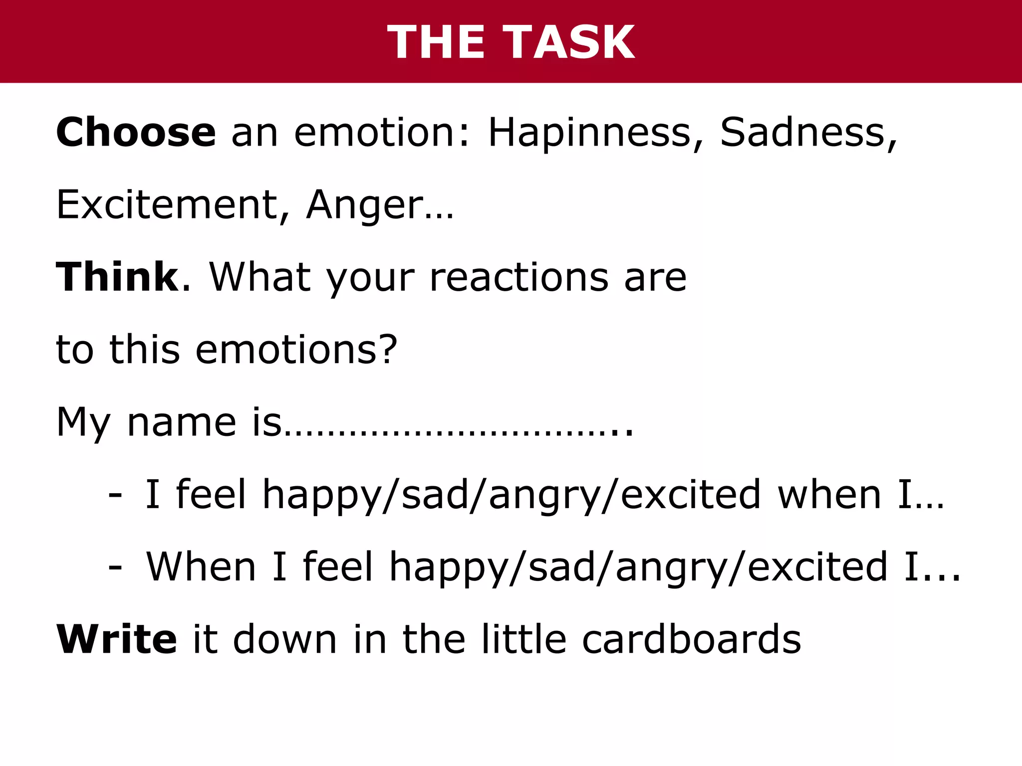 How to create a collaborative “Emotions Book”
THE TASK

Choose an emotion: Hapinness, Sadness,
Excitement, Anger…
Think. What your reactions are
to this emotions?
My name is…………………………..
- I feel happy/sad/angry/excited when I…
- When I feel happy/sad/angry/excited I...
Write it down in the little cardboards

 
