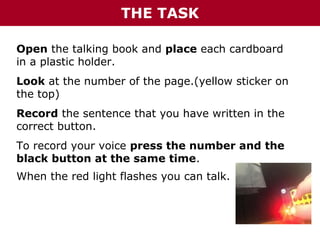How to create a collaborative “Emotions Book”
THE TASK
Open the talking book and place each cardboard
in a plastic holder.
Look at the number of the page.(yellow sticker on
the top)
Record the sentence that you have written in the
correct button.
To record your voice press the number and the
black button at the same time.
When the red light flashes you can talk.

 