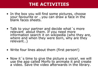 THE ACTIVITIES
• In the box you will find some pictures, choose
your favourite or …you can draw a face in the
blank faces sheets.
• Talk to your partner and decide what´s more
relevant about them. If you need more
information search it on wikipedia (who they are,
where and when they were born, why are they
relevant…)
• Write four lines about them (first person!)
• Now it´s time to give the picture a voice!, we will
use the app called Morfo to animate it and create
a video. Save the video afterwards in the library.

 