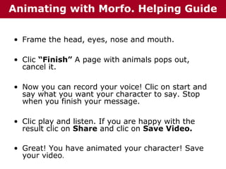 Animating with Morfo. Helping Guide
• Frame the head, eyes, nose and mouth.
• Clic “Finish” A page with animals pops out,
cancel it.
• Now you can record your voice! Clic on start and
say what you want your character to say. Stop
when you finish your message.
• Clic play and listen. If you are happy with the
result clic on Share and clic on Save Video.
• Great! You have animated your character! Save
your video.

 