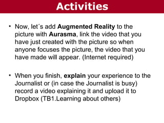 Activities
• Now, let´s add Augmented Reality to the
picture with Aurasma, link the video that you
have just created with the picture so when
anyone focuses the picture, the video that you
have made will appear. (Internet required)
• When you finish, explain your experience to the
Journalist or (in case the Journalist is busy)
record a video explaining it and upload it to
Dropbox (TB1.Learning about others)

 