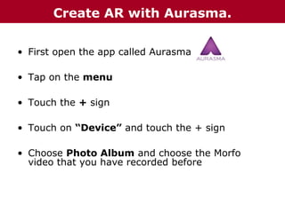 Create AR with Aurasma.
• First open the app called Aurasma
• Tap on the menu
• Touch the + sign
• Touch on “Device” and touch the + sign
• Choose Photo Album and choose the Morfo
video that you have recorded before

 