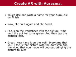 Create AR with Aurasma.
• Touch Use and write a name for your Aura, clic
on Finish
• Now, clic on it again and clic Select.
• Focus on the worksheet with the picture, wait
until the pointer turns green! And then tap the
camera icon.
• Great! Now hang it on the wall! Everytime that
you´ll focus that picture with the Aurasma App
the video that you made will pop-out bringing the
picture to live!

 