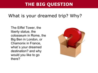 THE BIG QUESTION
What is your dreamed trip? Why?
The Eiffel Tower, the
liberty statue, the
colosseum in Rome, the
Big Ben in London, or
Chamonix in France,
what´s your dreamed
destination? and why
would you like to go
there?

 