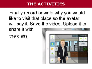 THE ACTIVITIES

Finally record or write why you would
like to visit that place so the avatar
will say it. Save the video. Upload it to
share it with
the class

 