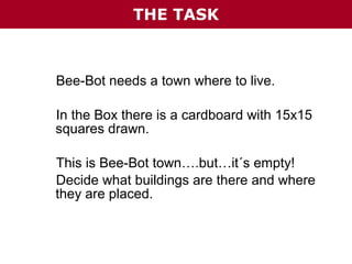 THE TASK

Bee-Bot needs a town where to live.
In the Box there is a cardboard with 15x15
squares drawn.
This is Bee-Bot town….but…it´s empty!
Decide what buildings are there and where
they are placed.

 
