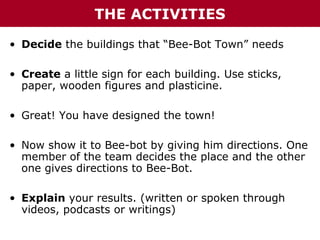 THE ACTIVITIES
• Decide the buildings that “Bee-Bot Town” needs
• Create a little sign for each building. Use sticks,
paper, wooden figures and plasticine.
• Great! You have designed the town!
• Now show it to Bee-bot by giving him directions. One
member of the team decides the place and the other
one gives directions to Bee-Bot.
• Explain your results. (written or spoken through
videos, podcasts or writings)

 