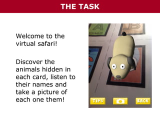 THE TASK

Welcome to the
virtual safari!
Discover the
animals hidden in
each card, listen to
their names and
take a picture of
each one them!

 