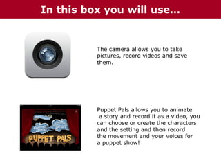 In this box you will use…

The camera allows you to take
pictures, record videos and save
them.

Puppet Pals allows you to animate
a story and record it as a video, you
can choose or create the characters
and the setting and then record
the movement and your voices for
a puppet show!

 