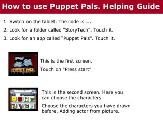 How to use Puppet Pals. Helping Guide
1. Switch on the tablet. The code is…..
2. Look for a folder called “StoryTech”. Touch it.
3. Look for an app called “Puppet Pals”. Touch it.

This is the first screen.
Touch on “Press start”

This is the second screen. Here you
can choose the characters
Choose the characters you have drawn
before. Adding actor from picture.

 