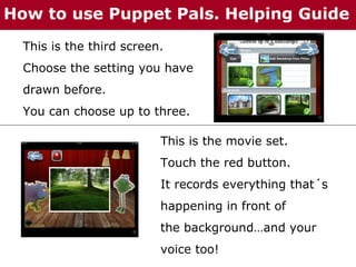 How to use Puppet Pals. Helping Guide
This is the third screen.
Choose the setting you have
drawn before.
You can choose up to three.
This is the movie set.
Touch the red button.
It records everything that´s
happening in front of
the background…and your
voice too!

 