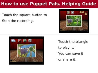 How to use Puppet Pals. Helping Guide
Touch the square button to
Stop the recording.

Touch the triangle
to play it.
You can save it
or share it.

 