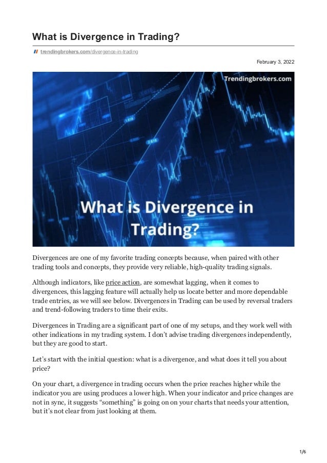 1/6
February 3, 2022
What is Divergence in Trading?
trendingbrokers.com/divergence-in-trading
Divergences are one of my favorite trading concepts because, when paired with other
trading tools and concepts, they provide very reliable, high-quality trading signals.
Although indicators, like price action, are somewhat lagging, when it comes to
divergences, this lagging feature will actually help us locate better and more dependable
trade entries, as we will see below. Divergences in Trading can be used by reversal traders
and trend-following traders to time their exits.
Divergences in Trading are a significant part of one of my setups, and they work well with
other indications in my trading system. I don’t advise trading divergences independently,
but they are good to start.
Let’s start with the initial question: what is a divergence, and what does it tell you about
price?
On your chart, a divergence in trading occurs when the price reaches higher while the
indicator you are using produces a lower high. When your indicator and price changes are
not in sync, it suggests “something” is going on on your charts that needs your attention,
but it’s not clear from just looking at them.
 