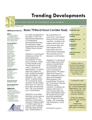 Trending Developments
FALL RIVER OFFICE OF ECONOMIC DEVELOPMENT
Volume 2, Issue 12

FROED Board of Directors:
Officers
Mayor William A Flanagan,
Chairman/Ex-officio
Paul S. Medeiros, President
James M. Karam, Vice President
Frank Marchione, Treasurer
Alan F. Macomber, Clerk

At-Large Members
Joseph Baptista
Paul C. Burke
Francisco Cabral
Nicholas M. Christ
Mark Cordeiro
Larry Couto
Carlos A. DaCunha
Jerry Donovan
Bruce Fernandes
Alfredo M. Franco
Craig A. Jesiolowski
Stephen R. Karam
Michael Lund
Joseph A. Marshall
George Matouk, Jr.
Joan Menard
Kenneth R. Rezendes
Anthony Riccitelli
Joseph Ruggeiro, Sr.
James P. Sabra
Len Sullivan

Ex-Officio Members
Daniel Abraham
Carl Garcia
Atty. William G. Kenney
Meg Mayo-Brown
Scott O’Brien
Linda Pereira
Douglas Rodrigues
John J. Sbrega

Corporate Counsel
Atty. James W. Clarkin

Non-Voting Members
Robert A. Mellion

FROED Staff:
Kenneth Fiola, Jr., Esq.
Executive Vice President
Stephen Parr, Director of Finance
Janet A. Misturado, Director of
Administration
Louise A. Methot, Financial
Services Representative
Maria R. Doherty, Network
Administrator
Lynn M. Oliveira, Economic
Development Coordinator

December 2013

Route 79/Davol Street Corridor Study
In a public meeting held on
November 21, 2013, the
Massachusetts Department
of Transportation
announced the three longterm alternatives under
consideration for the Route
79/Davol Street Corridor
project.
Alternative 1 is an elevated
limited access Route 79,
which maintains an
elevated Route 79 with
cross connections, similar
to what currently exists.
This alternative would
create a maximum of
approximately 1.33 million
square feet of space for
retail, residential and office
space development. With
alternative 1 the “visual
barrier” created by Route
79 is worsened by raised
elevations, but the roadway
shift creates 10.1 acres for
green space and redevelopment. The cost of alternative 1 is $100 million.
Alternative 2 is an urban
boulevard, which creates an
at-grade Route 79. This
alternative would create a
maximum of approximately
1.4 million square feet of
space for retail, residential
and office space development. With alternative 2

the at-grade Route 79
removes the “visual barrier”
between Fall River and the
waterfront. In addition, the
roadway shift creates 10.6
acres for green space and
redevelopment while a
large median allows for
boulevard type landscaping.
The construction cost of
alternative 2 is $55 million.
Alternative 3 is a boulevard
with frontage roads, which
creates an at-grade Route
79 with frontage roads.
This alternative would
create a maximum of
approximately 1.99 million
square feet of space for
retail, residential and office
space for development.
With alternative 3 the
at-grade Route 79 removes
the “visual barrier” between
Fall River and the
waterfront. In addition, the
roadway shift creates 15
acres for green space and
minor redevelopment while
the median between northbound and southbound
Route 79 allows for landscaping. The construction
cost of alternative 3 is $55
million.
(Continued on page 2)

Inside this issue:
Fall River by the
Numbers

3

FROED 2013 Loan
Programs

3

Networking
Workshop

4

1 ZERO 4

4

CWT Professional
Building

4

Fall River Office of
Economic Development
One Government Center
Fall River, MA 02722
Phone: (508) 324-2620
Fax: (508) 677-2840
http://froed.org

Looking for a job?
Visit froed.org then select
the “Current Employment
Opportunities” tab. Next
click “Job Search” and
this will launch an
interactive database.
Within this database
alone there are currently
907
employment
opportunities within a 5
mile radius of Fall River.

 