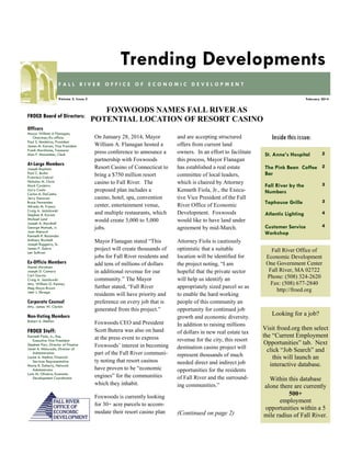 Trending Developments
FALL RIVER OFFICE OF ECONOMIC DEVELOPMENT
Volume 3, Issue 2

FROED Board of Directors:

February 2014

FOXWOODS NAMES FALL RIVER AS
POTENTIAL LOCATION OF RESORT CASINO

Officers
Mayor William A Flanagan,
Chairman/Ex-officio
Paul S. Medeiros, President
James M. Karam, Vice President
Frank Marchione, Treasurer
Alan F. Macomber, Clerk

At-Large Members
Joseph Baptista
Paul C. Burke
Francisco Cabral
Nicholas M. Christ
Mark Cordeiro
Larry Couto
Carlos A. DaCunha
Jerry Donovan
Bruce Fernandes
Alfredo M. Franco
Craig A. Jesiolowski
Stephen R. Karam
Michael Lund
Joseph A. Marshall
George Matouk, Jr.
Joan Menard
Kenneth R. Rezendes
Anthony Riccitelli
Joseph Ruggeiro, Sr.
James P. Sabra
Len Sullivan

Ex-Officio Members
Daniel Abraham
Joseph D. Camara
Carl Garcia
Craig A. Jesiolowski
Atty. William G. Kenney
Meg Mayo-Brown
John J. Sbrega

Corporate Counsel
Atty. James W. Clarkin

On January 28, 2014, Mayor
William A. Flanagan hosted a
press conference to announce a
partnership with Foxwoods
Resort Casino of Connecticut to
bring a $750 million resort
casino to Fall River. The
proposed plan includes a
casino, hotel, spa, convention
center, entertainment venue,
and multiple restaurants, which
would create 3,000 to 5,000
jobs.

and are accepting structured
offers from current land
owners. In an effort to facilitate
this process, Mayor Flanagan
has established a real estate
committee of local leaders,
which is chaired by Attorney
Kenneth Fiola, Jr., the Executive Vice President of the Fall
River Office of Economic
Development. Foxwoods
would like to have land under
agreement by mid-March.

Mayor Flanagan stated “This
project will create thousands of
jobs for Fall River residents and
add tens of millions of dollars
in additional revenue for our
community.” The Mayor
further stated, “Fall River
residents will have priority and
preference on every job that is
generated from this project.”
Foxwoods CEO and President
Scott Butera was also on hand
at the press event to express
Foxwoods’ interest in becoming
part of the Fall River community noting that resort casinos
have proven to be “economic
engines” for the communities
which they inhabit.

Attorney Fiola is cautiously
optimistic that a suitable
location will be identified for
the project noting, “I am
hopeful that the private sector
will help us identify an
appropriately sized parcel so as
to enable the hard working
people of this community an
opportunity for continued job
growth and economic diversity.
In addition to raising millions
of dollars in new real estate tax
revenue for the city, this resort
destination casino project will
represent thousands of much
needed direct and indirect job
opportunities for the residents
of Fall River and the surrounding communities.”

Foxwoods is currently looking
for 30+ acre parcels to accommodate their resort casino plan

(Continued on page 2)

Non-Voting Members
Robert A. Mellion

FROED Staff:
Kenneth Fiola, Jr., Esq.
Executive Vice President
Stephen Parr, Director of Finance
Janet A. Misturado, Director of
Administration
Louise A. Methot, Financial
Services Representative
Maria R. Doherty, Network
Administrator
Lynn M. Oliveira, Economic
Development Coordinator

Inside this issue:
St. Anne’s Hospital

2

The Pink Bean Coffee 2
Bar
Fall River by the
Numbers

3

Taphouse Grille

3

Atlantic Lighting

4

Customer Service
Workshop

4

Fall River Office of
Economic Development
One Government Center
Fall River, MA 02722
Phone: (508) 324-2620
Fax: (508) 677-2840
http://froed.org

Looking for a job?
Visit froed.org then select
the “Current Employment
Opportunities” tab. Next
click “Job Search” and
this will launch an
interactive database.
Within this database
alone there are currently
500+
employment
opportunities within a 5
mile radius of Fall River.

 