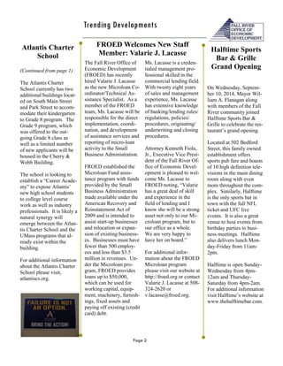 Page 2 
Trending Developments 
(Continued from page 1) 
The Atlantis Charter School currently has two additional buildings locat- ed on South Main Street and Park Street to accom- modate their kindergarten to Grade 8 program. The Grade 9 program, which was offered to the out- going Grade 8 class as well as a limited number of new applicants will be housed in the Cherry & Webb Building. 
The school is looking to establish a “Career Acade- my” to expose Atlantis’ new high school students to college level course work as well as industry professionals. It is likely a natural synergy will emerge between the Atlan- tis Charter School and the UMass programs that al- ready exist within the building. 
For additional information about the Atlantis Charter School please visit, 
atlantiscs.org. 
Ms. Lacasse is a creden- tialed management pro- fessional skilled in the commercial lending field. With twenty eight years of sales and management experience, Ms. Lacasse has extensive knowledge of banking/lending rules/ regulations, policies/ procedures, originating/ underwriting and closing procedures. 
Attorney Kenneth Fiola, Jr., Executive Vice Presi- dent of the Fall River Of- fice of Economic Devel- opment is pleased to wel- come Ms. Lacasse to FROED noting, “Valarie has a great deal of skill and experience in the field of lending and I know she will be a strong asset not only to our Mi- croloan program, but to our office as a whole. We are very happy to have her on board.” 
For additional infor- mation about the FROED Microloan program please visit our website at http://froed.org or contact Valarie J. Lacasse at 508- 324-2620 or v.lacasse@froed.org. 
On Wednesday, Septem- ber 10, 2014, Mayor Wil- liam A. Flanagan along with members of the Fall River community joined Halftime Sports Bar & Grille to celebrate the res- taurant’s grand opening. 
Located at 502 Bedford Street, this family owned establishment offers sports pub fare and boasts of 10 high definition tele- visions in the main dining room along with even more throughout the com- plex. Similarly, Halftime is the only sports bar in town with the full NFL ticket and UFC live events. It is also a great venue to host events from birthday parties to busi- ness meetings. Halftime also delivers lunch Mon- day-Friday from 11am- 2pm. 
Halftime is open Sunday- Wednesday from 4pm- 12am and Thursday- Saturday from 4pm-2am. For additional information visit Halftime’s website at www.thehalftimebar.com. 
Atlantis Charter School 
FROED Welcomes New Staff Member: Valarie J. Lacasse 
Halftime Sports Bar & Grille Grand Opening 
The Fall River Office of Economic Development (FROED) has recently hired Valarie J. Lacasse as the new Microloan Co- ordinator/Technical As- sistance Specialist. As a member of the FROED team, Ms. Lacasse will be responsible for the direct implementation, coordi- nation, and development of assistance services and reporting of micro-loan activity to the Small Business Administration. 
FROED established the Microloan Fund assis- tance program with funds provided by the Small Business Administration made available under the American Recovery and Reinstatement Act of 2009 and is intended to assist start-up businesses and relocation or expan- sion of existing business- es. Businesses must have fewer than 500 employ- ees and less than $3.5 million in revenues. Un- der the Microloan pro- gram, FROED provides loans up to $50,000, which can be used for working capital, equip- ment, machinery, furnish- ings, fixed assets and paying off existing (credit card) debt. 
 