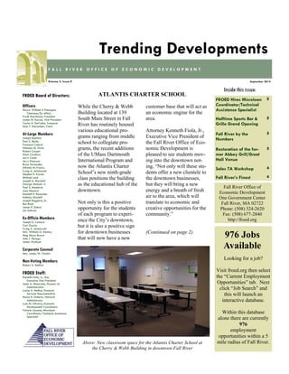 FROED Hires Microloan Coordinator/Technical Assistance Specialist 
2 
Halftime Sports Bar & Grille Grand Opening 
2 
Fall River by the 
Numbers 
3 
Restoration of the for- mer Abbey Grill/Great Hall Venue 
3 
Sales TA Workshop 
4 
Fall River’s Finest 
4 
Inside this issue: 
September 2014 
Volume 3, Issue 9 
FALL RIVER OFFICE OF ECONOMIC DEVELOPMENT 
Trending Developments 
FROED Board of Directors: 
Officers 
Mayor William A Flanagan, Chairman/Ex-officio 
Frank Marchione, President 
James M. Karam, Vice President 
Carlos A. DaCunha, Treasurer 
Alan F. Macomber, Clerk 
At-Large Members 
Joseph Baptista 
Paul C. Burke 
Francisco Cabral 
Nicholas M. Christ 
Robert Cooper 
Mark Cordeiro 
Larry Couto 
Jerry Donovan 
Bruce Fernandes 
Alfredo M. Franco 
Craig A. Jesiolowski 
Stephen R. Karam 
Michael Lund 
Joseph A. Marshall 
George Matouk, Jr. 
Paul S. Medeiros 
Joan Menard 
Kenneth R. Rezendes 
Anthony Riccitelli 
Joseph Ruggeiro, Sr. 
Ron Rusin 
James P. Sabra 
Len Sullivan 
Ex-Officio Members 
Joseph D. Camara 
Carl Garcia 
Craig A. Jesiolowski 
Atty. William G. Kenney 
Meg Mayo-Brown 
John J. Sbrega 
James Wallace 
Corporate Counsel 
Atty. James W. Clarkin 
Non-Voting Members 
Robert A. Mellion 
FROED Staff: 
Kenneth Fiola, Jr., Esq. 
Executive Vice President 
Janet A. Misturado, Director of Administration 
Louise A. Methot, Financial Services Representative 
Maria R. Doherty, Network 
Administrator 
Lynn M. Oliveira, Economic 
Development Coordinator 
Valarie Lacasse, Microloan 
Coordinator/Technical Assistance Specialist 
Fall River Office of 
Economic Development 
One Government Center 
Fall River, MA 02722 
Phone: (508) 324-2620 
Fax: (508) 677-2840 
http://froed.org 
While the Cherry & Webb Building located at 139 South Main Street in Fall River has routinely housed various educational pro- grams ranging from middle school to collegiate pro- grams, the recent additions of the UMass Dartmouth International Program and now the Atlantis Charter School’s new ninth-grade class positions the building as the educational hub of the downtown. 
Not only is this a positive opportunity for the students of each program to experi- ence the City’s downtown, but it is also a positive sign for downtown businesses that will now have a new 
customer base that will act as an economic engine for the area. 
Attorney Kenneth Fiola, Jr., Executive Vice President of the Fall River Office of Eco- nomic Development is pleased to see students mov- ing into the downtown not- ing, “Not only will these stu- dents offer a new clientele to the downtown businesses, but they will bring a new energy and a breath of fresh air to the area, which will translate to economic and creative opportunities for the community.” 
(Continued on page 2) 
ATLANTIS CHARTER SCHOOL 
Looking for a job? 
Visit froed.org then select the “Current Employment Opportunities” tab. Next click “Job Search” and this will launch an 
interactive database. 
Within this database alone there are currently 976 
employment 
opportunities within a 5 mile radius of Fall River. 
976 Jobs Available 
Above: New classroom space for the Atlantis Charter School at the Cherry & Webb Building in downtown Fall River  