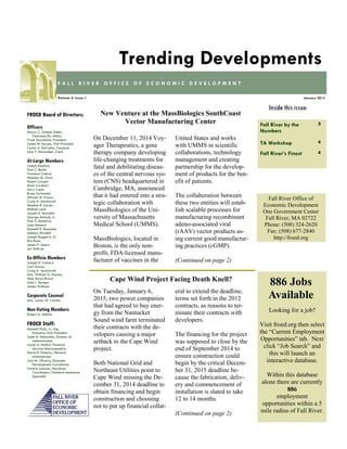 Fall River by the
Numbers
3
TA Workshop 4
Fall River’s Finest 4
Inside this issue:
January 2015Volume 4, Issue 1
F A L L R I V E R O F F I C E O F E C O N O M I C D E V E L O P M E N T
Trending Developments
FROED Board of Directors:
Officers
Mayor C. Samuel Sutter,
Chairman/Ex-officio
Frank Marchione, President
James M. Karam, Vice President
Carlos A. DaCunha, Treasurer
Alan F. Macomber, Clerk
At-Large Members
Joseph Baptista
Paul C. Burke
Francisco Cabral
Nicholas M. Christ
Robert Cooper
Mark Cordeiro
Larry Couto
Bruce Fernandes
Alfredo M. Franco
Craig A. Jesiolowski
Stephen R. Karam
Michael Lund
Joseph A. Marshall
George Matouk, Jr.
Paul S. Medeiros
Joan Menard
Kenneth R. Rezendes
Anthony Riccitelli
Joseph Ruggeiro, Sr.
Ron Rusin
James P. Sabra
Len Sullivan
Ex-Officio Members
Joseph D. Camara
Carl Garcia
Craig A. Jesiolowski
Atty. William G. Kenney
Meg Mayo-Brown
John J. Sbrega
James Wallace
Corporate Counsel
Atty. James W. Clarkin
Non-Voting Members
Robert A. Mellion
FROED Staff:
Kenneth Fiola, Jr., Esq.
Executive Vice President
Janet A. Misturado, Director of
Administration
Louise A. Methot, Financial
Services Representative
Maria R. Doherty, Network
Administrator
Lynn M. Oliveira, Economic
Development Coordinator
Valarie Lacasse, Microloan
Coordinator/Technical Assistance
Specialist
Fall River Office of
Economic Development
One Government Center
Fall River, MA 02722
Phone: (508) 324-2620
Fax: (508) 677-2840
http://froed.org
On December 11, 2014 Voy-
ager Therapeutics, a gene
therapy company developing
life-changing treatments for
fatal and debilitating diseas-
es of the central nervous sys-
tem (CNS) headquartered in
Cambridge, MA, announced
that it had entered into a stra-
tegic collaboration with
MassBiologics of the Uni-
versity of Massachusetts
Medical School (UMMS).
MassBiologics, located in
Boston, is the only non-
profit, FDA-licensed manu-
facturer of vaccines in the
United States and works
with UMMS in scientific
collaborations, technology
management and creating
partnership for the develop-
ment of products for the ben-
efit of patients.
The collaboration between
these two entities will estab-
lish scalable processes for
manufacturing recombinant
adeno-associated viral
(rAAV) vector products us-
ing current good manufactur-
ing practices (cGMP).
(Continued on page 2)
New Venture at the MassBiologics SouthCoast
Vector Manufacturing Center
Looking for a job?
Visit froed.org then select
the “Current Employment
Opportunities” tab. Next
click “Job Search” and
this will launch an
interactive database.
Within this database
alone there are currently
886
employment
opportunities within a 5
mile radius of Fall River.
886 Jobs
Available
Cape Wind Project Facing Death Knell?
On Tuesday, January 6,
2015, two power companies
that had agreed to buy ener-
gy from the Nantucket
Sound wind farm terminated
their contracts with the de-
velopers causing a major
setback to the Cape Wind
project.
Both National Grid and
Northeast Utilities point to
Cape Wind missing the De-
cember 31, 2014 deadline to
obtain financing and begin
construction and choosing
not to put up financial collat-
eral to extend the deadline,
terms set forth in the 2012
contracts, as reasons to ter-
minate their contracts with
developers.
The financing for the project
was supposed to close by the
end of September 2014 to
ensure construction could
begin by the critical Decem-
ber 31, 2015 deadline be-
cause the fabrication, deliv-
ery and commencement of
installation is slated to take
12 to 14 months.
(Continued on page 2)
 