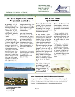 One Government Center
Fall River, MA 02722-7700
Phone: 508-324-2620
Fax: 508-677-2840
E-mail: info@froed.org
Mission statement of the Fall River Office of Economic Development:
Incorporated in 1978 as a 501(c)(4) corporation to promote the prosperity
and general welfare of the citizens of Fall River through the stimulation of
economic strength and expansion of new and existing business.
Keeping Fall River working in Fall River.
F A L L R I V E R O F F I C E O F E C O N O M I C D E V E L O P M E N T
For more information please
visit our website:
www.froed.org
Page 4
On October 1, 2015, the
Fall River Office of Eco-
nomic Development’s Ex-
ecutive Vice President,
Kenneth Fiola, Jr., Esq.
was appointed to the Port
Professionals Committee
of the Seaport Economic
Council.
The Seaport Economic
Council, chaired by the
Lieutenant Governor of the
Commonwealth and ad-
ministered by the Execu-
tive Office of Housing and
Economic Development
with support from the Of-
fice of Energy and Envi-
ronmental Affairs, chal-
lenges the 78 coastal com-
munities of Massachusetts
to leverage their unique
geographic advantages in
order to grow jobs and
prepare for the future while
confronting the challenges
posed by sea level rise and
increasingly powerful
coastal storms.
The Port Professionals
Committee consists of in-
dividuals who are experts
in economic development
in coastal communities.
The committee’s duties
include assessing all re-
quests for funds and mak-
ing recommendations to
the Council on those re-
quests.
For additional information
about the Seaport Econom-
ic Council visit
www.mass.gov or call
508-999-3030.
Spencer Borden was born in
1848 to Jefferson and Susan
Easton Borden. He married
Effie Brooks and had four
children: Spencer Jr., Brooks,
Leonora and Florence.
In 1872, Borden, a trained
chemist, traveled to Europe to
study the process of bleach-
ing and dyeing textiles. Up-
on his return to the United
States, Borden organized a
group of mill owners from
the region to discuss the idea
of a large-scale bleachery in
the area. Sites as far north as
Bridgewater were considered
for the location of the facility,
but the mouth of Sucker
Brook, where it flowed into
the South Watuppa in Fall
River was eventually selected
as the site for the bleach-
ery.
The facility was designed
so that water from the
brook could flow through
the facility without the
need for pumping. Jef-
ferson Borden was
chosen as the first president
of the company, which had
the capacity to process up to
thirteen tons of cotton annu-
ally.
The site would later be ex-
panded to keep up with the
demand from the many area
mills. By 1906, the bleach-
ery had a capacity of 50 tons
per day.
The bleachery was built in
1873 and added to the Na-
tional Register of Historic
Places in 1983. A portion of
the complex was destroyed
in a fire in 1967; however,
the remainder of the facility
still stands on Jefferson
Street.
Fall River’s Finest:
Spencer Borden
Fall River Represented on Port
Professionals Committee
 