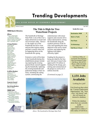 Destination: HUB 2
Rails to Trails 3
Fast Facts 3
TA Workshop 4
Fall River’s Finest 4
Inside this issue:
April 2015Volume 4, Issue 4
F A L L R I V E R O F F I C E O F E C O N O M I C D E V E L O P M E N T
Trending Developments
FROED Board of Directors:
Officers
Mayor C. Samuel Sutter,
Chairman/Ex-officio
Frank Marchione, President
James M. Karam, Vice President
Carlos A. DaCunha, Treasurer
Alan F. Macomber, Clerk
At-Large Members
Joseph Baptista
Paul C. Burke
Francisco Cabral
Nicholas M. Christ
Robert Cooper
Mark Cordeiro
Larry Couto
Bruce Fernandes
Alfredo M. Franco
Craig A. Jesiolowski
Stephen R. Karam
Michael Lund
George Matouk, Jr.
Paul S. Medeiros
Joan Menard
Kenneth R. Rezendes
Anthony Riccitelli
Joseph Ruggeiro, Sr.
Ron Rusin
James P. Sabra
Len Sullivan
Ex-Officio Members
Joseph D. Camara
Carl Garcia
Craig A. Jesiolowski
Atty. William G. Kenney
Meg Mayo-Brown
John J. Sbrega
James Wallace
Corporate Counsel
Atty. James W. Clarkin
Non-Voting Members
Robert A. Mellion
FROED Staff:
Kenneth Fiola, Jr., Esq.
Executive Vice President
Janet A. Misturado, Director of
Administration
Louise A. Methot, Financial
Services Representative
Maria R. Doherty, Network
Administrator
Lynn M. Oliveira, Economic
Development Coordinator
Fall River Office of
Economic Development
One Government Center
Fall River, MA 02722
Phone: (508) 324-2620
Fax: (508) 677-2840
http://froed.org
The boardwalk at Heritage
State Park is one of the City’s
major attractions to locals and
out-of-towners alike. Howev-
er, the ample use of the
boardwalk has led to wear
and tear that requires repair
and that’s exactly what will
be happening down at the
boardwalk this spring.
Extensive work will be done
to the boardwalk during this
rehabilitation project includ-
ing repairing the existing
granite-block seawall support-
ing the boardwalk; replacing
the existing boardwalk and
pedestrian bridge in their en-
tirety, including the railing
system; constructing the
understructure with closer
supports and concrete sill to
reduce deterioration; raising
the boardwalk along the
southern portions of the fa-
cility and regrading the areas
adjacent to the newly raised
sections; and replacing the
lighting with higher-
efficiency lights.
Funding for the project is
being provided by the Sea-
port Advisory Council who
approved $1.54 million in
funding for the design, per-
mitting and construction of
the project as well as $1.5
million from the
(Continued on page 2)
The Tide is High for Two
Waterfront Projects
Looking for a job?
Visit froed.org then select
the “Current Employment
Opportunities” tab. Next
click “Job Search” and
this will launch an
interactive database.
Within this database
alone there are currently
1,131
employment
opportunities within a 5
mile radius of Fall River.
1,131 Jobs
Available
Above: The boardwalk at Heritage State Park
 