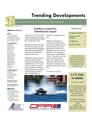 Go Rogue Adventures 2
Fall River by the
Numbers
3
TA Workshop 4
Fall River’s Finest 4
Inside this issue:
May 2015Volume 4, Issue 5
F A L L R I V E R O F F I C E O F E C O N O M I C D E V E L O P M E N T
Trending Developments
FROED Board of Directors:
Officers
Mayor C. Samuel Sutter,
Chairman/Ex-officio
Frank Marchione, President
James M. Karam, Vice President
Carlos A. DaCunha, Treasurer
Alan F. Macomber, Clerk
At-Large Members
Joseph Baptista
Paul C. Burke
Francisco Cabral
Nicholas M. Christ
Robert Cooper
Mark Cordeiro
Larry Couto
Bruce Fernandes
Alfredo M. Franco
Craig A. Jesiolowski
Stephen R. Karam
Michael Lund
George Matouk, Jr.
Paul S. Medeiros
Joan Menard
Kenneth R. Rezendes
Anthony Riccitelli
Joseph Ruggeiro, Sr.
Ron Rusin
James P. Sabra
Len Sullivan
Ex-Officio Members
Joseph D. Camara
Carl Garcia
Craig A. Jesiolowski
Atty. William G. Kenney
Meg Mayo-Brown
John J. Sbrega
James Wallace
Corporate Counsel
Atty. James W. Clarkin
Non-Voting Members
Robert A. Mellion
FROED Staff:
Kenneth Fiola, Jr., Esq.
Executive Vice President
Janet A. Misturado, Director of
Administration
Louise A. Methot, Financial
Services Representative
Maria R. Doherty, Network
Administrator
Lynn M. Oliveira, Economic
Development Coordinator
Fall River Office of
Economic Development
One Government Center
Fall River, MA 02722
Phone: (508) 324-2620
Fax: (508) 677-2840
http://froed.org
August 14-16, 2015, the Off-
shore Powerboat Association
will host the Fall River Grand
Prix in Fall River, MA.
Offshore Powerboat Associa-
tion (OPA) racing is an off-
shore boat racing sanctioning
body offering unparalleled
excitement on waterfronts
along the east coast.
Offshore powerboat racing is
one of the most exciting
forms of motorsports racing
available today. Over recent
years, the sport has moved
from long distance offshore
point to point races to more of
a circuit style race held as
close to beachfronts as
possible for improved view-
ing.
Offshore racing draws a
wide variety of fans and in-
terest from companies as the
boats themselves are high
performance works of art
designed to race on a course
that has an ever changing
surface that is unpredictable
at best. The boats race in the
ocean or on fresh water
lakes. The expense of the
equipment, fuel and travel
required to participate in this
sport draws an elite spectator
base.
(Continued on page 2)
Fall River Grand Prix
Scheduled for August
Looking for a job?
Visit froed.org then select
the “Current Employment
Opportunities” tab. Next
click “Job Search” and
this will launch an
interactive database.
Within this database
alone there are currently
1,173
employment
opportunities within a 5
mile radius of Fall River.
1,173 Jobs
Available
 