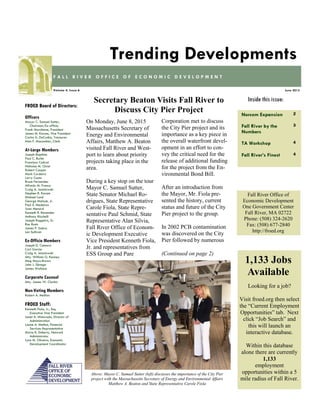 Norcom Expansion 2
Fall River by the
Numbers
3
TA Workshop 4
Fall River’s Finest 4
Inside this issue:
June 2015Volume 4, Issue 6
F A L L R I V E R O F F I C E O F E C O N O M I C D E V E L O P M E N T
Trending Developments
FROED Board of Directors:
Officers
Mayor C. Samuel Sutter,
Chairman/Ex-officio
Frank Marchione, President
James M. Karam, Vice President
Carlos A. DaCunha, Treasurer
Alan F. Macomber, Clerk
At-Large Members
Joseph Baptista
Paul C. Burke
Francisco Cabral
Nicholas M. Christ
Robert Cooper
Mark Cordeiro
Larry Couto
Bruce Fernandes
Alfredo M. Franco
Craig A. Jesiolowski
Stephen R. Karam
Michael Lund
George Matouk, Jr.
Paul S. Medeiros
Joan Menard
Kenneth R. Rezendes
Anthony Riccitelli
Joseph Ruggeiro, Sr.
Ron Rusin
James P. Sabra
Len Sullivan
Ex-Officio Members
Joseph D. Camara
Carl Garcia
Craig A. Jesiolowski
Atty. William G. Kenney
Meg Mayo-Brown
John J. Sbrega
James Wallace
Corporate Counsel
Atty. James W. Clarkin
Non-Voting Members
Robert A. Mellion
FROED Staff:
Kenneth Fiola, Jr., Esq.
Executive Vice President
Janet A. Misturado, Director of
Administration
Louise A. Methot, Financial
Services Representative
Maria R. Doherty, Network
Administrator
Lynn M. Oliveira, Economic
Development Coordinator
Fall River Office of
Economic Development
One Government Center
Fall River, MA 02722
Phone: (508) 324-2620
Fax: (508) 677-2840
http://froed.org
On Monday, June 8, 2015
Massachusetts Secretary of
Energy and Environmental
Affairs, Matthew A. Beaton
visited Fall River and West-
port to learn about priority
projects taking place in the
area.
During a key stop on the tour
Mayor C. Samuel Sutter,
State Senator Michael Ro-
drigues, State Representative
Carole Fiola, State Repre-
sentative Paul Schmid, State
Representative Alan Silvia,
Fall River Office of Econom-
ic Development Executive
Vice President Kenneth Fiola,
Jr. and representatives from
ESS Group and Pare
Corporation met to discuss
the City Pier project and its
importance as a key piece in
the overall waterfront devel-
opment in an effort to con-
vey the critical need for the
release of additional funding
for the project from the En-
vironmental Bond Bill.
After an introduction from
the Mayor, Mr. Fiola pre-
sented the history, current
status and future of the City
Pier project to the group.
In 2002 PCB contamination
was discovered on the City
Pier followed by numerous
(Continued on page 2)
Secretary Beaton Visits Fall River to
Discuss City Pier Project
Looking for a job?
Visit froed.org then select
the “Current Employment
Opportunities” tab. Next
click “Job Search” and
this will launch an
interactive database.
Within this database
alone there are currently
1,133
employment
opportunities within a 5
mile radius of Fall River.
1,133 Jobs
Available
Above: Mayor C. Samuel Sutter (left) discusses the importance of the City Pier
project with the Massachusetts Secretary of Energy and Environmental Affairs
Matthew A. Beaton and State Representative Carole Fiola
 
