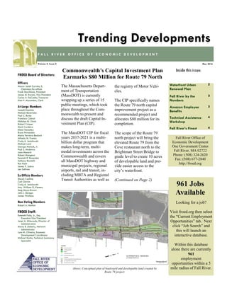 Waterfront Urban
Renewal Plan
2
Fall River by the
Numbers
3
Amazon Employee
Benefits
3
Technical Assistance
Workshop
4
Fall River’s Finest 4
Inside this issue:
May 2016Volume 5, Issue 4
F A L L R I V E R O F F I C E O F E C O N O M I C D E V E L O P M E N T
Trending Developments
FROED Board of Directors:
Officers
Mayor Jasiel Correia, II,
Chairman/Ex-officio
Frank Marchione, President
James M. Karam, Vice President
Carlos A. DaCunha, Treasurer
Alan F. Macomber, Clerk
At-Large Members
Joseph Baptista
Michael Benevides
Paul C. Burke
Francisco Cabral
Nicholas M. Christ
Robert Cooper
Mark Cordeiro
Eileen Danahey
Bruce Fernandes
Maria Ferreira-Bedard
Alfredo M. Franco
Craig A. Jesiolowski
Michael Lund
George Matouk, Jr.
Paul S. Medeiros
Joan Menard
Robert Mongeon
Kenneth R. Rezendes
Anthony Riccitelli
Ron Rusin
James P. Sabra
Len Sullivan
Ex-Officio Members
Shawn Cadime
Carl Garcia
Craig A. Jesiolowski
Atty. William G. Kenney
Meg Mayo-Brown
John J. Sbrega
James Wallace
Non-Voting Members
Robert A. Mellion
FROED Staff:
Kenneth Fiola, Jr., Esq.
Executive Vice President
Janet A. Misturado, Director of
Administration
Maria R. Doherty, Network
Administrator
Lynn M. Oliveira, Economic
Development Coordinator
Michael Motta, Technical Assistance
Specialist
Fall River Office of
Economic Development
One Government Center
Fall River, MA 02722
Phone: (508) 324-2620
Fax: (508) 677-2840
http://froed.org
The Massachusetts Depart-
ment of Transportation
(MassDOT) is currently
wrapping up a series of 15
public meetings, which took
place throughout the Com-
monwealth to present and
discuss the draft Capital In-
vestment Plan (CIP).
The MassDOT CIP for fiscal
years 2017-2021 is a multi-
billion dollar program that
makes long-term, multi-
modal investments across the
Commonwealth and covers
all MassDOT highway and
municipal projects, regional
airports, rail and transit, in-
cluding MBTA and Regional
Transit Authorities as well as
the registry of Motor Vehi-
cles.
The CIP specifically names
the Route 79 north capital
improvement project as a
recommended project and
allocates $80 million for its
completion.
The scope of the Route 79
north project will bring the
elevated Route 79 from the
Cove restaurant north to the
Brightman Street Bridge to
grade level to create 10 acres
of developable land and pro-
vide easier access to the
city’s waterfront.
(Continued on Page 2)
Commonwealth’s Capital Investment Plan
Earmarks $80 Million for Route 79 North
Looking for a job?
Visit froed.org then select
the “Current Employment
Opportunities” tab. Next
click “Job Search” and
this will launch an
interactive database.
Within this database
alone there are currently
961
employment
opportunities within a 5
mile radius of Fall River.
961 Jobs
Available
Above: Conceptual plan of boulevard and developable land created by
Route 79 project.
 