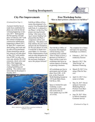 Page 2
Trending Developments
The Fall River Office of
Economic Development
will be hosting a free
workshop series entitled
“How to Start or Grow a
Business in Fall River.”
There will be a total of 6
workshops that focus on
various aspects of starting
or growing a business.
All workshops are free to
participants and will take
place from 4:00—6:30
p.m. at the Cherry &
Webb Building located at
139 South Main Street,
Fall River, MA.
Space is limited for each
workshop, so pre-
registration is required
and can be done at
www.msbdc.org or at 508
-673-9783.
(Continued from Page 1)
A project timeline has al-
ready been established for
phase one with the bid ad-
vertising happening in Jan-
uary 2017. Subsequently
the bid opening will take
place in February 2017 with
the contract awarded and
construction mobilization
happening in March 2017.
In April 2017 coated steel
sheet piling, steel wale and
tie rods will be purchased.
Project demolition and de-
bris removal will take place
in May 2017 with installa-
tion of SSP, tie rods, con-
crete cap, annulus fill, CSO
extension, check valve and
fabric filter happening
June—September 2017 in-
cluding backfilling and
grading. The contract expi-
ration date for the project is
October 2017.
Fall River Office of Eco-
nomic Development’s Ex-
ecutive Vice President Ken-
neth Fiola, Jr. is pleased to
see Phase 1 of the City Pier
project moving forward
noting, “after years of try-
ing to secure funding I am
pleased that the Phase 1
component will be soon
underway. This phase will
help stabilize the pier itself
and provide the foundation
for the next phases of work.
I would like to thank Gov-
ernor Baker, Lt. Governor
Polito, Representative Fiola
and our state delegation for
working with us to secure
the necessary funding to
move this project forward.”
City Pier Improvements
The complete list of dates
and topics for upcoming
workshops is as follows:
 February 1, 2017: In-
troductory Session
 March 8, 2017: The
“Real Scoop” on
Business Financing
 March 29, 2017: Cre-
ating a Plan for Suc-
cess
 April 12, 2017: Eve-
ryone is in Sales
 May 24, 2017: Devel-
oping an Awesome
Marketing Plan to
Position Your Busi-
ness for Growth
 June 28, 2017: How
to Deliver Fanatical
Customer Service
(Continued on Page 4)
Above: Aerial view of the Fall River waterfront including the
Fall River City Pier.
Free Workshop Series
“How to Start of Grow a Business in Fall River”
 