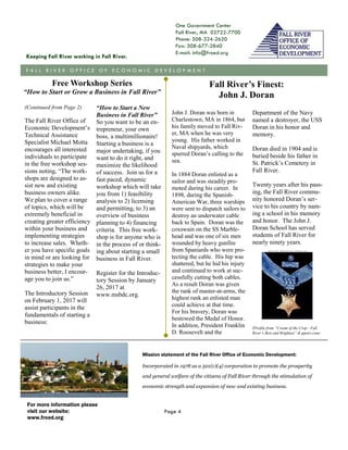 One Government Center
Fall River, MA 02722-7700
Phone: 508-324-2620
Fax: 508-677-2840
E-mail: info@froed.org
Mission statement of the Fall River Office of Economic Development:
Incorporated in 1978 as a 501(c)(4) corporation to promote the prosperity
and general welfare of the citizens of Fall River through the stimulation of
economic strength and expansion of new and existing business.
Keeping Fall River working in Fall River.
F A L L R I V E R O F F I C E O F E C O N O M I C D E V E L O P M E N T
For more information please
visit our website:
www.froed.org
Page 4
(Continued from Page 2)
The Fall River Office of
Economic Development’s
Technical Assistance
Specialist Michael Motta
encourages all interested
individuals to participate
in the free workshop ses-
sions noting, “The work-
shops are designed to as-
sist new and existing
business owners alike.
We plan to cover a range
of topics, which will be
extremely beneficial in
creating greater efficiency
within your business and
implementing strategies
to increase sales. Wheth-
er you have specific goals
in mind or are looking for
strategies to make your
business better, I encour-
age you to join us.”
The Introductory Session
on February 1, 2017 will
assist participants in the
fundamentals of starting a
business:
“How to Start a New
Business in Fall River”
So you want to be an en-
trepreneur, your own
boss, a multimillionaire!
Starting a business is a
major undertaking, if you
want to do it right, and
maximize the likelihood
of success. Join us for a
fast paced, dynamic
workshop which will take
you from 1) feasibility
analysis to 2) licensing
and permitting, to 3) an
overview of business
planning to 4) financing
criteria. This free work-
shop is for anyone who is
in the process of or think-
ing about starting a small
business in Fall River.
Register for the Introduc-
tory Session by January
26, 2017 at
www.msbdc.org.
Department of the Navy
named a destroyer, the USS
Doran in his honor and
memory.
Doran died in 1904 and is
buried beside his father in
St. Patrick’s Cemetery in
Fall River.
Twenty years after his pass-
ing, the Fall River commu-
nity honored Doran’s ser-
vice to his country by nam-
ing a school in his memory
and honor. The John J.
Doran School has served
students of Fall River for
nearly ninety years.
(Profile from “Cream of the Crop—Fall
River’s Best and Brightest” & ppetri.com)
John J. Doran was born in
Charlestown, MA in 1864, but
his family moved to Fall Riv-
er, MA when he was very
young. His father worked in
Naval shipyards, which
spurred Doran’s calling to the
sea.
In 1884 Doran enlisted as a
sailor and was steadily pro-
moted during his career. In
1898, during the Spanish-
American War, three warships
were sent to dispatch sailors to
destroy an underwater cable
back to Spain. Doran was the
coxswain on the SS Marble-
head and was one of six men
wounded by heavy gunfire
from Spaniards who were pro-
tecting the cable. His hip was
shattered, but he hid his injury
and continued to work at suc-
cessfully cutting both cables.
As a result Doran was given
the rank of master-at-arms, the
highest rank an enlisted man
could achieve at that time.
For his bravery, Doran was
bestowed the Medal of Honor.
In addition, President Franklin
D. Roosevelt and the
Fall River’s Finest:
John J. Doran
Free Workshop Series
“How to Start or Grow a Business in Fall River”
 