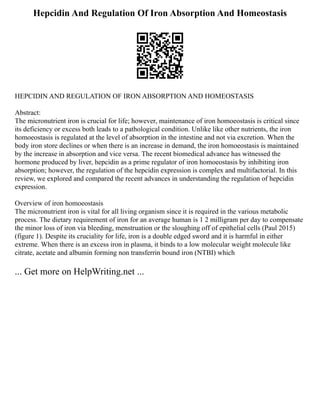 Hepcidin And Regulation Of Iron Absorption And Homeostasis
HEPCIDIN AND REGULATION OF IRON ABSORPTION AND HOMEOSTASIS
Abstract:
The micronutrient iron is crucial for life; however, maintenance of iron homoeostasis is critical since
its deficiency or excess both leads to a pathological condition. Unlike like other nutrients, the iron
homoeostasis is regulated at the level of absorption in the intestine and not via excretion. When the
body iron store declines or when there is an increase in demand, the iron homoeostasis is maintained
by the increase in absorption and vice versa. The recent biomedical advance has witnessed the
hormone produced by liver, hepcidin as a prime regulator of iron homoeostasis by inhibiting iron
absorption; however, the regulation of the hepcidin expression is complex and multifactorial. In this
review, we explored and compared the recent advances in understanding the regulation of hepcidin
expression.
Overview of iron homoeostasis
The micronutrient iron is vital for all living organism since it is required in the various metabolic
process. The dietary requirement of iron for an average human is 1 2 milligram per day to compensate
the minor loss of iron via bleeding, menstruation or the sloughing off of epithelial cells (Paul 2015)
(figure 1). Despite its cruciality for life, iron is a double edged sword and it is harmful in either
extreme. When there is an excess iron in plasma, it binds to a low molecular weight molecule like
citrate, acetate and albumin forming non transferrin bound iron (NTBI) which
... Get more on HelpWriting.net ...
 