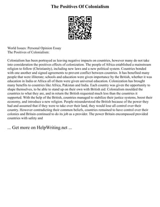 The Positives Of Colonialism
World Issues: Personal Opinion Essay
The Positives of Colonialism:
Colonialism has been portrayed as leaving negative impacts on countries, however many do not take
into consideration the positives effects of colonization. The people of Africa established a mainstream
religion to follow (Christianity), including new laws and a new political system. Countries bonded
with one another and signed agreements to prevent conflict between countries. It has benefited many
people that were illiterate; schools and education were given importance by the British, whether it was
education in India or Africa all of them were given universal education. Colonization has brought
many benefits to countries like Africa, Pakistan and India. Each country was given the opportunity to
shape themselves, to be able to stand up on their own with British aid. Colonialism moulded the
countries to what they are, and in return the British requested much less than the countries it
supported. With the help of the British, countries managed to stabilize their justice systems, boost their
economy, and introduce a new religion. People misunderstood the British because of the power they
had and assumed that if they were to take over their land, they would lose all control over their
country. However contradicting their common beliefs, countries remained to have control over their
colonies and Britain continued to do its job as a provider. The power Britain encompassed provided
countries with safety and
... Get more on HelpWriting.net ...
 