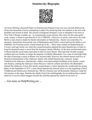 Stanislavsky Biography
An Actor (Writing a Research Paper on Stanislavsky) Prepares Cast your eyes towards Hollywood.
Notice the thousands of actors attempting to make it by bouncing from one audition to the next with
headshot and résumé in hand. The amount of desperate thespians is just as abundant if not more in
New York, Chicago, London, etc.. As economically aware citizens, they strive for the same goals:
work, money, a reason to quit that job at T.G.I. FRIDAY s. However, as artists, each strives for truth.
Before a man, known simply by theatre aficionados as Stanislavsky , theatre was somewhat of a
spectacle. Somewhere between the eras of Shakespeare and Chekov, actors had lost the ability to act
truthfully. For Victorian actors, a hand turned up on the ... Show more content on Helpwriting.net ...
It wasn t until age twenty one when the young Konstantin adopted the name Stanislavsky in order to
keep his theatrical career a secret from his bourgeois family (Merlin). At the time, professional actors
in Russia had the social status equivalent to that of a poor farmer. They had only recently escaped
serfdom and were freshly no longer the property of nobility (Benedetti). For a man of such high birth,
the idea of pursuing a career in theatre was inconceivable; however, the cultural interest and love of
theatrical entertainment of the Alekseyev family only fueled Stanislavsky s pursuits. Sergei
Vladimirovich Alekseyev, Stanislavsky s father, converted multiple buildings on his family s estate
into theatres, making the Alekseyev home Moscow s hub for cultural and artistic life (Benedetti).
Named The Alekseyev Circle, this family owned theatre is where Stanislavsky would make his acting
debut. In the September of 1877, a time which Stanislavsky himself refers to as the beginning of [his]
Childhood and Adolescence (Stanislavsky: MLIA), fourteen year old Konstantin Alekseyev made his
first journey to the stage. Stanislavsky thanks God in his autobiography for not making him a natural
talent for it was his initial struggle towards the craft that spurred his search for the laws of
... Get more on HelpWriting.net ...
 