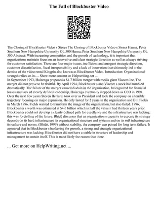 The Fall of Blockbuster Video
The Closing of Blockbuster Video s Stores The Closing of Blockbuster Video s Stores Hanna, Peter
Southern New Hampshire University OL 500 Hanna, Peter Southern New Hampshire University OL
500 Abstract: With increasing competition and the growth of technology, it is important that
organizations maintain focus on an innovative and clear strategic direction as well as always striving
for customer satisfaction. There are four major issues, inefficient and arrogant strategic direction,
customer dissatisfaction, fiscal irresponsibility and a lack of innovation that ultimately led to the
demise of the video rental Kingpin also known as Blockbuster Video. Introduction: Organizational
strength relies on its ... Show more content on Helpwriting.net ...
In September 1993, Huizenga proposed a $4.7 billion merger with media giant Viacom Inc. The
merger did not prove to be fruitful. By April 1994, Blockbuster s and Viacom s stock had tumbled
dramatically. The failure of the merger caused disdain in the organization, beleaguered for financial
losses and lack of clearly defined leadership, Huizenga eventually stepped down as CEO in 1994.
Over the next few years Steven Berrard, took over as President and took the company on a terrible
trajectory focusing on major expansion. He only lasted for 2 years in the organization and Bill Fields
in March 1996. Fields wanted to transform the image of the organization, but also failed. 1996,
Blockbuster s worth was estimated at $4.6 billion which is half the value it had thirteen years prior.
Blockbuster could not develop a clearly defined path for excellence and the infrastructure was lacking;
this was foretelling of the future. Bhidé discusses that an organization s capacity to execute its strategy
depends on its hard infrastructure its organizational structure and systems and on its soft infrastructure
its culture and norms. (Bhidé, 1999) without stability, the company was poised for long term failure. It
appeared that in Blockbuster s hankering for growth, a strong and strategic organizational
infrastructure was lacking. Blockbuster did not have a stable in structure of leadership and
management to sustain itself. This is most likely the reason that there
... Get more on HelpWriting.net ...
 