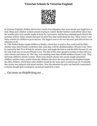 Victorian Schools In Victorian England
In Victorian England, children did not have much of an education, they were mostly just taught how to
read. Many poor children worked instead of going to school. Richer families could afford school fees
but wealthy girls were usually taught at home by a governess, and the boys attended good schools like
grammar schools. Some schools had spots for poor boys that could attend for free. There weren t very
many schools for children to go to anyway. The biggest issue to me was that poor girls did not have an
education at all.
In 1780, Robert Raikes taught children in Sunday school how to read so they could read the bible .
Another man, John Pounds would have kids come play with his disabled nephew (Picard, Liza). Once
he realized he had 30 or 40 kids he started a class, and taught the kids to read the bible because [it was
the only book easy to access] (Picard, Liza). The idea of this class spread to London so they had even
more schools and classes, by 1861 they were teaching more than 40,000 children (Picard, Liza). They
had many different schools systems. There were church schools who mostly taught elementary
children, and they had a system where the children who knew the most and was the brightest taught
the other children, which those other children would do the same and it would just go on. Eventually
that system was replaced with actual teachers. Now the education for girls was basically nonexistent,
everyone thought girls would grow up and get married to a man,
... Get more on HelpWriting.net ...
 