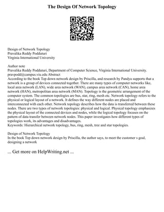 The Design Of Network Topology
Design of Network Topology
Pravalika Reddy Podduturi
Virginia International University
Author note
Pravalika Reddy Podduturi, Department of Computer Science, Virginia International University.
pravpodd@campus.viu.edu Abstract
According to the book Top down network design by Priscilla, and research by Pandya supports that a
network is a group of devices connected together. There are many types of computer networks like,
local area network (LAN), wide area network (WAN), campus area network (CAN), home area
network (HAN), metropolitan area network (MAN). Topology is the geometric arrangement of the
computer system. The common topologies are bus, star, ring, mesh etc. Network topology refers to the
physical or logical layout of a network. It defines the way different nodes are placed and
interconnected with each other. Network topology describes how the data is transferred between these
nodes. There are two types of network topologies: physical and logical. Physical topology emphasizes
the physical layout of the connected devices and nodes, while the logical topology focuses on the
pattern of data transfer between network nodes. This paper investigates how different types of
topologies work, its advantages and disadvantages.
Keywords: Hierarchical network topology, bus, ring, mesh, tree and star topologies.
Design of Network Topology
In the book Top down network design by Priscilla, the author says, to meet the customer s goal,
designing a network
... Get more on HelpWriting.net ...
 