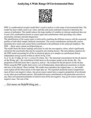 Analyzing A Wide Range Of Environmental Data
PMF is a mathematical receptor model that is used to analyze a wide range of environmental data. The
model has been widely used in air, water, and lake and ocean sediments research to determine the
sources of pollutants. This model reduces the large number of variables in intricate analytical data sets
to just a few combinations known as source types and contributions while providing very robust
uncertainty estimates and data diagnostics.
The identification of the source types is achieved by matching the different sources with the measured
profiles of individual sample chemical constituents. The source contributions are basically used to
determine how much each source/factor contributed to the pollutants in the analyzed sample(s). The
PMF ... Show more content on Helpwriting.net ...
The model limits the factor loadings and scores to only the non negative values, which significantly
minimizes the uncertainty that may be caused by any rotating factors. The mass balance equation for
the PMF model accounting for all the m chemical species in n samples as contributions from p
independent sources can be written as shown in Eq. (3.8);
X_ij= ∑_(k=1)^p▒g_ik f_kj+ e_ij Eq.(3.8) where, Xij = the elemental concentration for the jth species
on the ith day, gik = the contribution of kth factor to the receptor model on the ith day, fkj = the
proportion of the kth factor that is species j, and eij = the residual for the jth species on the ith day.
While using the PMF model, there exists a set of fundamental, natural physical constraints or checks
that have to be obeyed. These include: The model must reproduce the original data. i.e., the model
must explain all the observations in the input data set. The expected/ predicted source compositions
must all have non negative values. Any given source cannot have a negative proportion of an element
or any other given pollutant species. The predicted source contributions to the particulate aerosols or
any other environmental pollutants of interest must all be non negative. Any given source cannot emit
negative mass. The sum of the
... Get more on HelpWriting.net ...
 