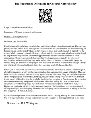 The Importance Of Kinship In Cultural Anthropology
Kingsborough Community College
Importance of Kinship in cultural anthropology
Student: Amulang Mantsynov
Professor: Igor Pashkovskiy
Kinship has traditionally been one of the key topics in social and cultural anthropology. There are two
primary reasons for this. First, although not all communities are constituted on the basis of kinship, all
humans have a kinship as individuals and are related to other individuals through it. Second, for the
sorts of tribal, classless, economically unspecialized societies that anthropologists have mostly though
no longer exclusively studied, kinship has appeared to be the main or even sole form of social
organization. These observations led various theoretical approaches, especially the schools of
functionalism and structuralism within social anthropology, to focusing on how social groups are
formed. They got interested in studying of how individuals are related to one another through kinship,
and what kinds of mutual rights and duties they have as a result. (R. Parkin. Kinship)
Parkin (2012) also points out that unlike the functionalists and structuralists, cultural anthropologists,
elected to focus more greatly on the symbolic rather than socio practical aspects of kinship. They are
interested in the meanings attached to being a particular sort of relative. They also study how symbols
of and perspectives on an individual, the body, and gender tell kinship ideas and practices. In broad
terms, a study of kingship from the symbolic standpoint has prevailed in America since the beginning
of the twentieth century and periodically has been reinvented and by the 1970s become more
influential in world anthropology, especially in its poststructuralist phase. The field of study of a
kinship can be divided into three major categories: descent (that is, relations between generations);
affinity (marriage); and siblingship. However, the siblingship hasn t been studied as widely as the first
two categories. (R. Parkin. Kinship).
By the definition provided in the New Dictionary of Cultural Literacy, kinship is a relation between
two or more persons that is based on common ancestry (descent) or marriage (affinity). In his work
... Get more on HelpWriting.net ...
 