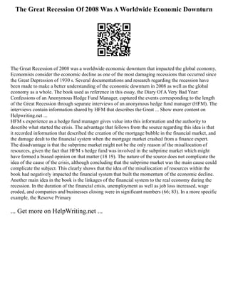 The Great Recession Of 2008 Was A Worldwide Economic Downturn
The Great Recession of 2008 was a worldwide economic downturn that impacted the global economy.
Economists consider the economic decline as one of the most damaging recessions that occurred since
the Great Depression of 1930 s. Several documentations and research regarding the recession have
been made to make a better understanding of the economic downturn in 2008 as well as the global
economy as a whole. The book used as reference in this essay, the Diary Of A Very Bad Year:
Confessions of an Anonymous Hedge Fund Manager, captured the events corresponding to the length
of the Great Recession through separate interviews of an anonymous hedge fund manager (HFM). The
interviews contain information shared by HFM that describes the Great ... Show more content on
Helpwriting.net ...
HFM s experience as a hedge fund manager gives value into this information and the authority to
describe what started the crisis. The advantage that follows from the source regarding this idea is that
it recorded information that described the creation of the mortgage bubble in the financial market, and
the damage dealt to the financial system when the mortgage market crashed from a finance expert.
The disadvantage is that the subprime market might not be the only reason of the misallocation of
resources, given the fact that HFM s hedge fund was involved in the subprime market which might
have formed a biased opinion on that matter (18 19). The nature of the source does not complicate the
idea of the cause of the crisis, although concluding that the subprime market was the main cause could
complicate the subject. This clearly shows that the idea of the misallocation of resources within the
book had negatively impacted the financial system that built the momentum of the economic decline.
Another main idea in the book is the linkages of the financial system to the real economy during the
recession. In the duration of the financial crisis, unemployment as well as job loss increased, wage
eroded, and companies and businesses closing were in significant numbers (66; 83). In a more specific
example, the Reserve Primary
... Get more on HelpWriting.net ...
 