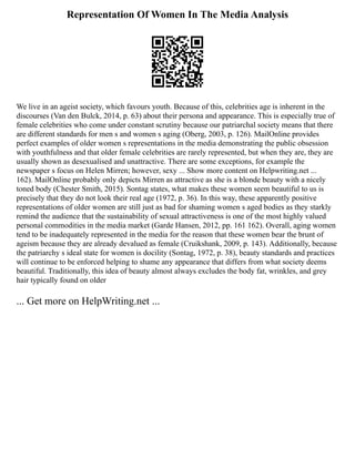 Representation Of Women In The Media Analysis
We live in an ageist society, which favours youth. Because of this, celebrities age is inherent in the
discourses (Van den Bulck, 2014, p. 63) about their persona and appearance. This is especially true of
female celebrities who come under constant scrutiny because our patriarchal society means that there
are different standards for men s and women s aging (Oberg, 2003, p. 126). MailOnline provides
perfect examples of older women s representations in the media demonstrating the public obsession
with youthfulness and that older female celebrities are rarely represented, but when they are, they are
usually shown as desexualised and unattractive. There are some exceptions, for example the
newspaper s focus on Helen Mirren; however, sexy ... Show more content on Helpwriting.net ...
162). MailOnline probably only depicts Mirren as attractive as she is a blonde beauty with a nicely
toned body (Chester Smith, 2015). Sontag states, what makes these women seem beautiful to us is
precisely that they do not look their real age (1972, p. 36). In this way, these apparently positive
representations of older women are still just as bad for shaming women s aged bodies as they starkly
remind the audience that the sustainability of sexual attractiveness is one of the most highly valued
personal commodities in the media market (Garde Hansen, 2012, pp. 161 162). Overall, aging women
tend to be inadequately represented in the media for the reason that these women bear the brunt of
ageism because they are already devalued as female (Cruikshank, 2009, p. 143). Additionally, because
the patriarchy s ideal state for women is docility (Sontag, 1972, p. 38), beauty standards and practices
will continue to be enforced helping to shame any appearance that differs from what society deems
beautiful. Traditionally, this idea of beauty almost always excludes the body fat, wrinkles, and grey
hair typically found on older
... Get more on HelpWriting.net ...
 