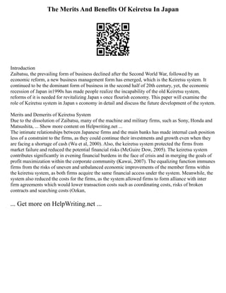 The Merits And Benefits Of Keiretsu In Japan
Introduction
Zaibatsu, the prevailing form of business declined after the Second World War, followed by an
economic reform, a new business management form has emerged, which is the Keiretsu system. It
continued to be the dominant form of business in the second half of 20th century, yet, the economic
recession of Japan in1990s has made people realize the incapability of the old Keiretsu system,
reforms of it is needed for revitalizing Japan s once flourish economy. This paper will examine the
role of Keiretsu system in Japan s economy in detail and discuss the future development of the system.
Merits and Demerits of Keiretsu System
Due to the dissolution of Zaibatsu, many of the machine and military firms, such as Sony, Honda and
Matsushita, ... Show more content on Helpwriting.net ...
The intimate relationships between Japanese firms and the main banks has made internal cash position
less of a constraint to the firms, as they could continue their investments and growth even when they
are facing a shortage of cash (Wu et al, 2000). Also, the keiretsu system protected the firms from
market failure and reduced the potential financial risks (McGuire Dow, 2005). The keiretsu system
contributes significantly in evening financial burdens in the face of crisis and in merging the goals of
profit maximization within the corporate community (Kawai, 2007). The equalizing function immunes
firms from the risks of uneven and unbalanced economic improvements of the member firms within
the keiretsu system, as both firms acquire the same financial access under the system. Meanwhile, the
system also reduced the costs for the firms, as the system allowed firms to form alliance with inter
firm agreements which would lower transaction costs such as coordinating costs, risks of broken
contracts and searching costs (Ozkan,
... Get more on HelpWriting.net ...
 