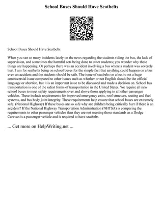 School Buses Should Have Seatbelts
School Buses Should Have Seatbelts
When you see so many incidents lately on the news regarding the students riding the bus, the lack of
supervision, and sometimes the harmful acts being done to other students; you wonder why these
things are happening. Or perhaps there was an accident involving a bus where a student was severely
hurt. I am for seatbelts being on school buses for the simple fact that anything could happen on a bus
even an accident and the students should be safe. The issue of seatbelts on a bus is not a huge
controversial issue compared to other issues such as whether or not English should be the official
language or abortion, but it is an important issue to be discussed and made a decision on. School bus
transportation is one of the safest forms of transportation in the United States. We require all new
school buses to meet safety requirements over and above those applying to all other passenger
vehicles. These include requirements for improved emergency exits, roof structure, seating and fuel
systems, and bus body joint integrity. These requirements help ensure that school buses are extremely
safe. (National Highway) If these buses are so safe why are children being critically hurt if there is an
accident? If the National Highway Transportation Administration (NHTSA) is comparing the
requirements to other passenger vehicles than they are not meeting those standards as a Dodge
Caravan is a passenger vehicle and is required to have seatbelts
... Get more on HelpWriting.net ...
 