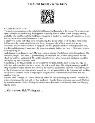 The Great Gatsby Journal Entry
CHAPTER SEVENTEEN
The dusty woven curtains at the end of the hall flapped halfheartedly in the breeze. The window was
open, letting in any random bug that happened to pass by, since it had no screen. Margery s doing,
probably. She was Queen of the Hot Flashes. Stopping in front of her apartment, I was annoyed to see
ketchup smeared under the brass numeral two.
Margery was such a slob when she d been drinking. She d pick up fast food, but be so bombed that
half the time she couldn t find her mouth. Burger wrappers, nibs of French fries, and oozing
condiment packets littered the floor of her posh Cadillac...probably the floor of her apartment, now,
too, I thought in disgust. I mean, sure, the house was already shabby, but I was ... Show more content
on Helpwriting.net ...
As I dropped to my knees to check Marjory s pulse, a miasma of stale booze wafted towards me. She
was dead, alright. Dead drunk. I grabbed her by the shoulders, and, with an energy fueled by fury,
shook her until her teeth rattled. All I got for my efforts were a few moans and incoherent mumbles
and a piercing pain in my right hand.
Clambering to my feet, I pulled a bloody sliver from my palm. It left a nasty looking hole ripe for
infection, so I crossed the few short steps to the sink to wash it out. The ubiquitous orange speckled
shag rug did not extend into this area. Instead, the floor was covered in a linoleum of fake bricks, one
of the few improvements that actually pleased my eye. My gaze drifted to the frying pan still smoking
on the stove, and I felt a flash of anger again. Margery could ve burned the place down with her
reckless behavior.
Payback time, I thought, as I turned on the tap and let the cold water sting my wound. I searched the
metal cabinet under the sink with my free hand until I found a dented aluminum saucepan left behind
by a previous tenant. Perfect. Filling it with cold water, I returned to the bar and stood over Margery
feeling almost
... Get more on HelpWriting.net ...
 