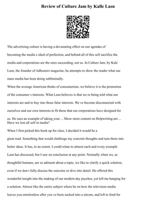 Review of Culture Jam by Kalle Lasn
The advertising culture is having a devastating effect on our agendas of
becoming the media s ideal of perfection, and behind all of this self sacrifice the
media and corporations are the ones succeeding, not us. In Culture Jam, by Kale
Lasn, the founder of Adbusters magazine, he attempts to show the reader what our
mass media has been doing subliminally.
When the average American thinks of consumerism, we believe it is the promotion
of the consumer s interests. What Lasn believes is that we re being told what our
interests are and to buy into those false interests. We ve become disconnected with
ourselves and our own interests to fit those that our corporations have designed for
us. He uses an example of taking your ... Show more content on Helpwriting.net ...
Have we lost all self in media?
When I first picked this book up for class, I decided it would be a
great read. Something that would challenge my concrete thoughts and turn them into
better ideas. It has, to an extent. I could relate to almost each and every example
Lasn has discussed, but I saw no conclusion at any point. Normally when we, as
thoughtful humans, are so adiment about a topic, we like to clarify a quick solution,
even if we don t fully discuss the outcome or dive into detail. He offered this
wonderful insight into the making of our modern day psyches, yet left me hanging for
a solution. Almost like the entire subject where he on how the television media
leaves you emotionless after you ve been sucked into a sitcom, and left to fend for
 