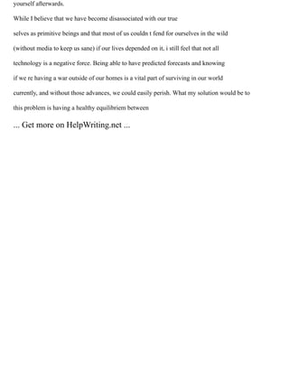 yourself afterwards.
While I believe that we have become disassociated with our true
selves as primitive beings and that most of us couldn t fend for ourselves in the wild
(without media to keep us sane) if our lives depended on it, i still feel that not all
technology is a negative force. Being able to have predicted forecasts and knowing
if we re having a war outside of our homes is a vital part of surviving in our world
currently, and without those advances, we could easily perish. What my solution would be to
this problem is having a healthy equilibriem between
... Get more on HelpWriting.net ...
 