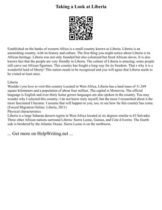 Taking a Look at Liberia
Established on the banks of western Africa is a small country known as Liberia. Liberia is an
astonishing country, with its history and culture. The first thing you might notice about Liberia is its
African heritage. Liberia was not only founded but also colonized but freed African slaves. It is also
known fact that the people are very friendly in Liberia. The culture of Liberia is amazing; some people
still carve out African figurines. This country has fought a long way for its freedom. That s why it is a
wonderful land of liberty! This nation needs to be recognized and you will agree that Liberia needs to
be visited at least once.
Liberia
Wouldn t you love to visit this country Located in West Africa, Liberia has a land mass of 11,369
square kilometers and a population of about four million. The capital is Monrovia. The official
language is English and over thirty home grown languages are also spoken in the country. You may
wonder why I selected this country; I do not know truly myself, but the more I researched about it the
more fascinated I became. I assume that will happen to you, too, to see how far this country has come.
(Forced Migration Online: Liberia, 2011)
Physical characteristics
Liberia is a large Saharan dessert region in West Africa located at six degrees similar to El Salvador.
Three other African nations surround Liberia: Sierra Leone, Guinea, and Cote d Ivorire. The fourth
side is bordered by the Atlantic Ocean. Sierra Leone is on the northwest,
... Get more on HelpWriting.net ...
 