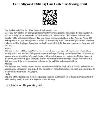 East Hollywood Child Day Care Center Fundraising Event
East Hollywood Child Day Care Center Fundraising Event
Since day care centers are convenient resources for working parents, it is crucial for these centers to
provide healthy meals and snacks for the children. On December 10, 2015 parents, children, and
friends will be able to enter the new day care center opening on the here in Los Angeles. About 100
participants of all ages are expected to attend the fundraising event. The theme: good habits start at an
early age will be displayed throughout the back parking lot of the day care center, were the event will
take place.
Values
The East Hollywood Day Care Center was proposed four years ago with the mission of providing
healthy snacks and meals to their guests at no extra charge. The day care values reflect the ones from
parents worried about the childhood obesity epidemic that is currently striking the United States. At
this event, children will get a chance to interact with other children through various activities while
their parents will be given nutritional information for toddlers and young children.
Attitude
The day care sees themselves as a second home for the children. Each child is viewed and treated as
an individual with dignity and respect. The daycare envisions the health of its guest as a crucial part to
raise healthy children in Los Angeles.
Goals
The goal of this fundraising event is to provide nutrition information for toddlers and young children
while raising money for the new day care center. Healthy
... Get more on HelpWriting.net ...
 