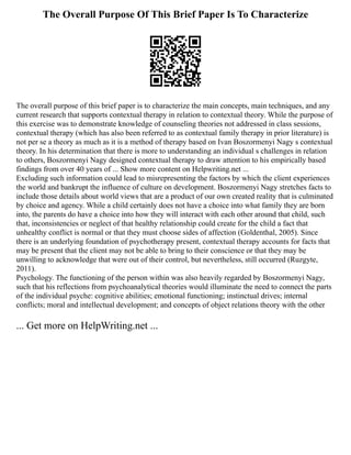 The Overall Purpose Of This Brief Paper Is To Characterize
The overall purpose of this brief paper is to characterize the main concepts, main techniques, and any
current research that supports contextual therapy in relation to contextual theory. While the purpose of
this exercise was to demonstrate knowledge of counseling theories not addressed in class sessions,
contextual therapy (which has also been referred to as contextual family therapy in prior literature) is
not per se a theory as much as it is a method of therapy based on Ivan Boszormenyi Nagy s contextual
theory. In his determination that there is more to understanding an individual s challenges in relation
to others, Boszormenyi Nagy designed contextual therapy to draw attention to his empirically based
findings from over 40 years of ... Show more content on Helpwriting.net ...
Excluding such information could lead to misrepresenting the factors by which the client experiences
the world and bankrupt the influence of culture on development. Boszormenyi Nagy stretches facts to
include those details about world views that are a product of our own created reality that is culminated
by choice and agency. While a child certainly does not have a choice into what family they are born
into, the parents do have a choice into how they will interact with each other around that child, such
that, inconsistencies or neglect of that healthy relationship could create for the child a fact that
unhealthy conflict is normal or that they must choose sides of affection (Goldenthal, 2005). Since
there is an underlying foundation of psychotherapy present, contextual therapy accounts for facts that
may be present that the client may not be able to bring to their conscience or that they may be
unwilling to acknowledge that were out of their control, but nevertheless, still occurred (Ruzgyte,
2011).
Psychology. The functioning of the person within was also heavily regarded by Boszormenyi Nagy,
such that his reflections from psychoanalytical theories would illuminate the need to connect the parts
of the individual psyche: cognitive abilities; emotional functioning; instinctual drives; internal
conflicts; moral and intellectual development; and concepts of object relations theory with the other
... Get more on HelpWriting.net ...
 