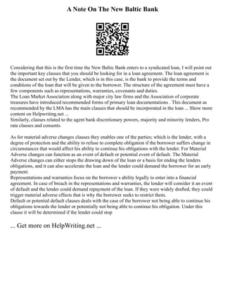 A Note On The New Baltic Bank
Considering that this is the first time the New Baltic Bank enters to a syndicated loan, I will point out
the important key clauses that you should be looking for in a loan agreement. The loan agreement is
the document set out by the Lender, which is in this case, is the bank to provide the terms and
conditions of the loan that will be given to the borrower. The structure of the agreement must have a
few components such as representations, warranties, covenants and duties.
The Loan Market Association along with major city law firms and the Association of corporate
treasures have introduced recommended forms of primary loan documentations . This document as
recommended by the LMA has the main clauses that should be incorporated in the loan ... Show more
content on Helpwriting.net ...
Similarly, clauses related to the agent bank discretionary powers, majority and minority lenders, Pro
rata clauses and consents.
As for material adverse changes clauses they enables one of the parties; which is the lender, with a
degree of protection and the ability to refuse to complete obligation if the borrower suffers change in
circumstances that would affect his ability to continue his obligations with the lender. For Material
Adverse changes can function as an event of default or potential event of default. The Material
Adverse changes can either stops the drawing down of the loan or a basis for ending the lenders
obligations, and it can also accelerate the loan and the lender could demand the borrower for an early
payment.
Representations and warranties focus on the borrower s ability legally to enter into a financial
agreement. In case of breach in the representations and warranties, the lender will consider it an event
of default and the lender could demand repayment of the loan. If they were widely drafted, they could
trigger material adverse effects that is why the borrower seeks to restrict them.
Default or potential default clauses deals with the case of the borrower not being able to continue his
obligations towards the lender or potentially not being able to continue his obligation. Under this
clause it will be determined if the lender could stop
... Get more on HelpWriting.net ...
 
